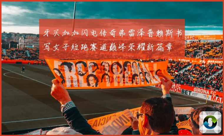 牙买加加闪电传奇弗雷泽普赖斯书写女子短跑赛道巅峰荣耀新篇章