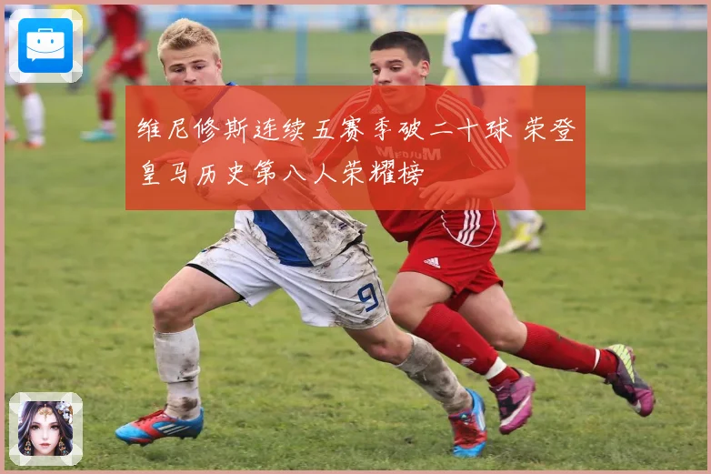 维尼修斯连续五赛季破二十球 荣登皇马历史第八人荣耀榜