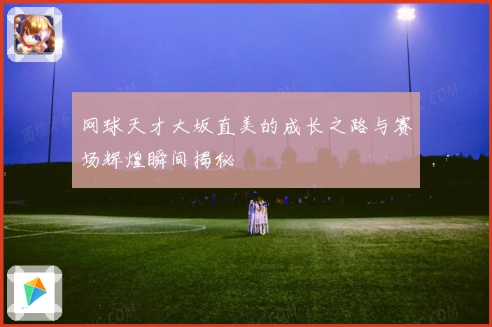 网球天才大坂直美的成长之路与赛场辉煌瞬间揭秘