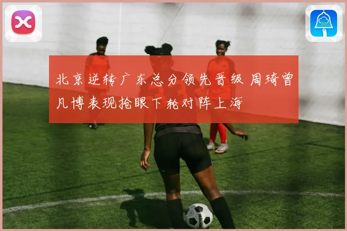 北京逆转广东总分领先晋级 周琦曾凡博表现抢眼下轮对阵上海
