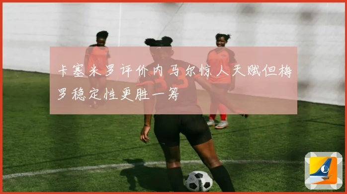 卡塞米罗评价内马尔惊人天赋但梅罗稳定性更胜一筹