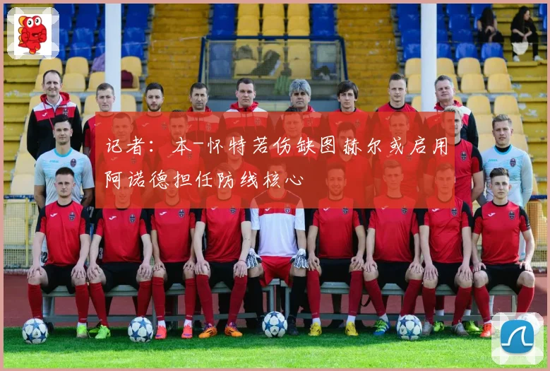 记者：本-怀特若伤缺图赫尔或启用阿诺德担任防线核心