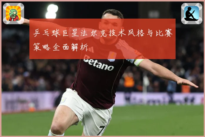 乒乓球巨星法尔克技术风格与比赛策略全面解析