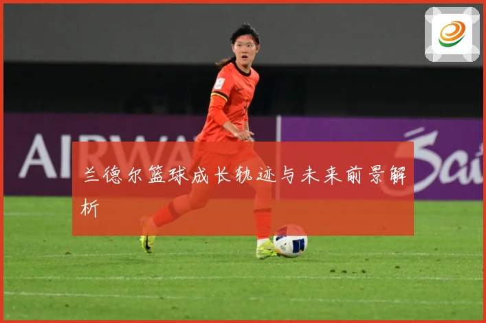 兰德尔篮球成长轨迹与未来前景解析