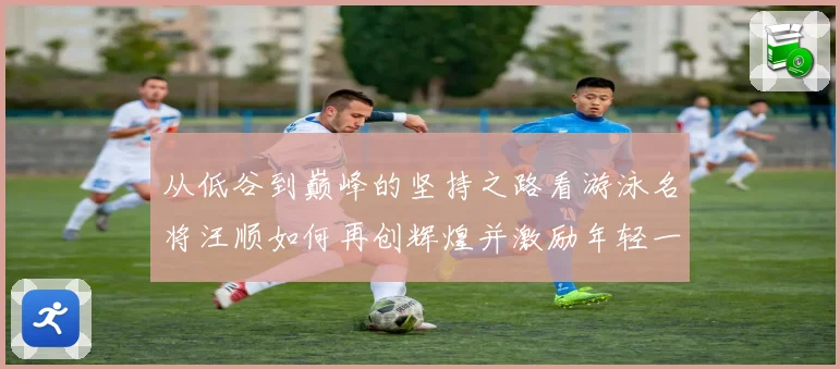从低谷到巅峰的坚持之路看游泳名将汪顺如何再创辉煌并激励年轻一代追逐梦想