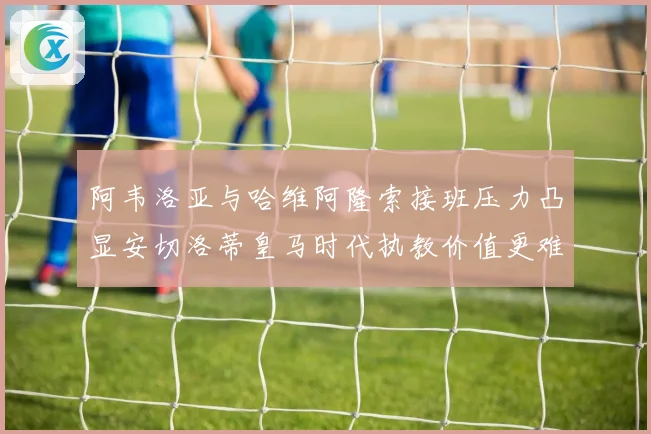 阿韦洛亚与哈维阿隆索接班压力凸显安切洛蒂皇马时代执教价值更难复制