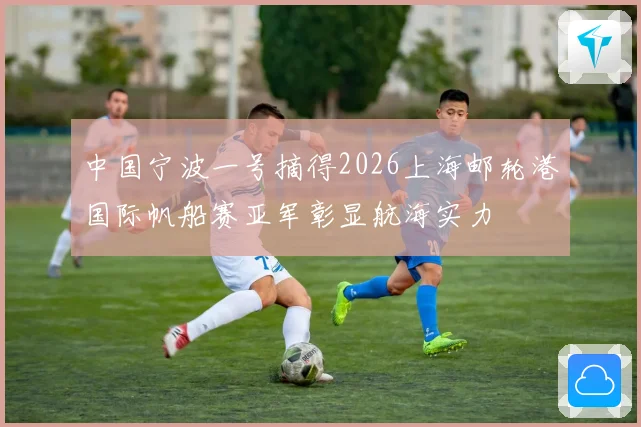 中国宁波一号摘得2026上海邮轮港国际帆船赛亚军彰显航海实力