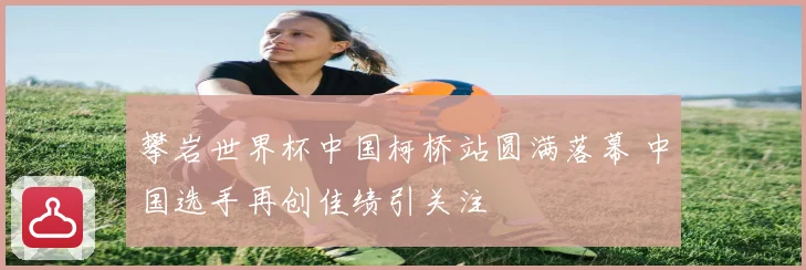攀岩世界杯中国柯桥站圆满落幕 中国选手再创佳绩引关注