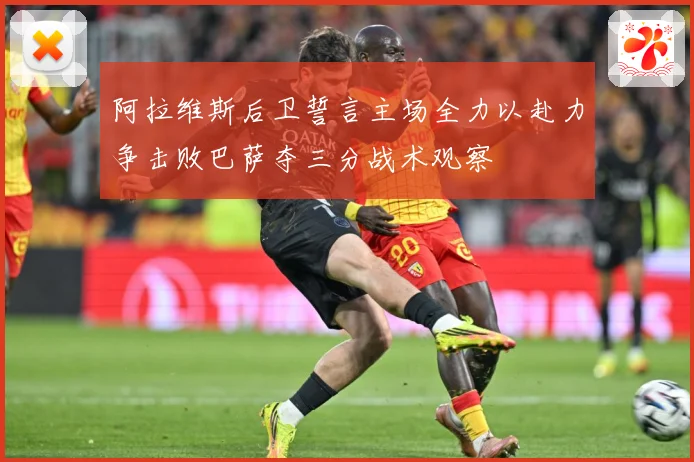 阿拉维斯后卫誓言主场全力以赴力争击败巴萨夺三分战术观察