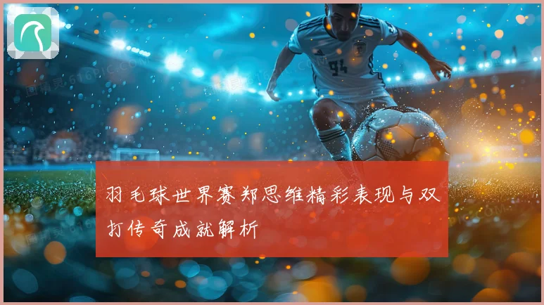 羽毛球世界赛郑思维精彩表现与双打传奇成就解析