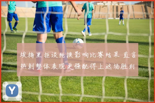 埃梅里拒谈轮换影响比赛结果 直言热刺整体表现更强配得上这场胜利