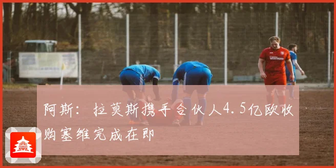 阿斯：拉莫斯携手合伙人4.5亿欧收购塞维完成在即