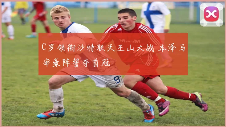 C罗领衔沙特联天王山大战 本泽马率豪阵誓夺首冠
