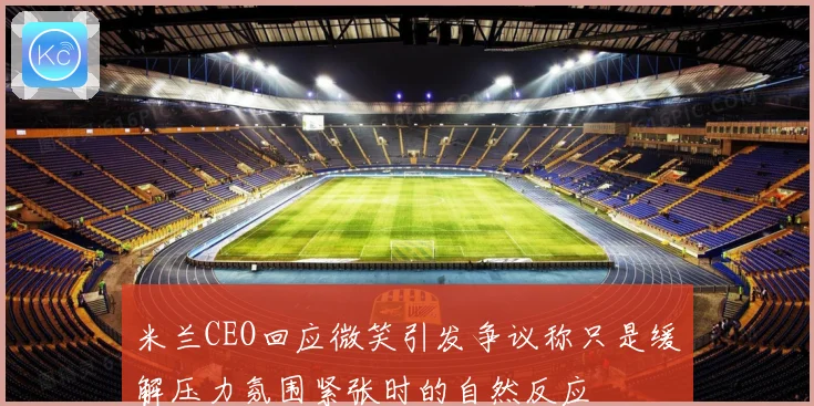 米兰CEO回应微笑引发争议称只是缓解压力氛围紧张时的自然反应