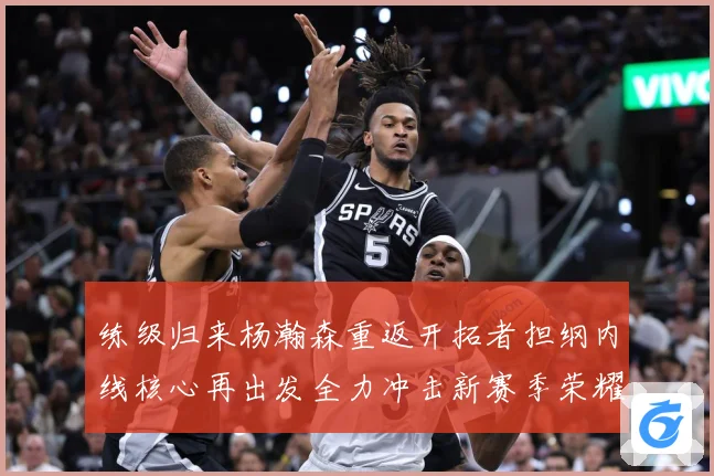 练级归来杨瀚森重返开拓者担纲内线核心再出发全力冲击新赛季荣耀成长观察