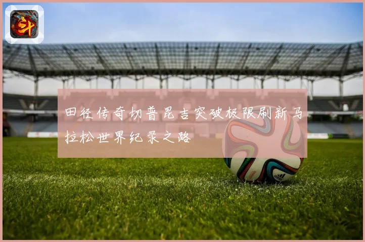 田径传奇切普昆吉突破极限刷新马拉松世界纪录之路
