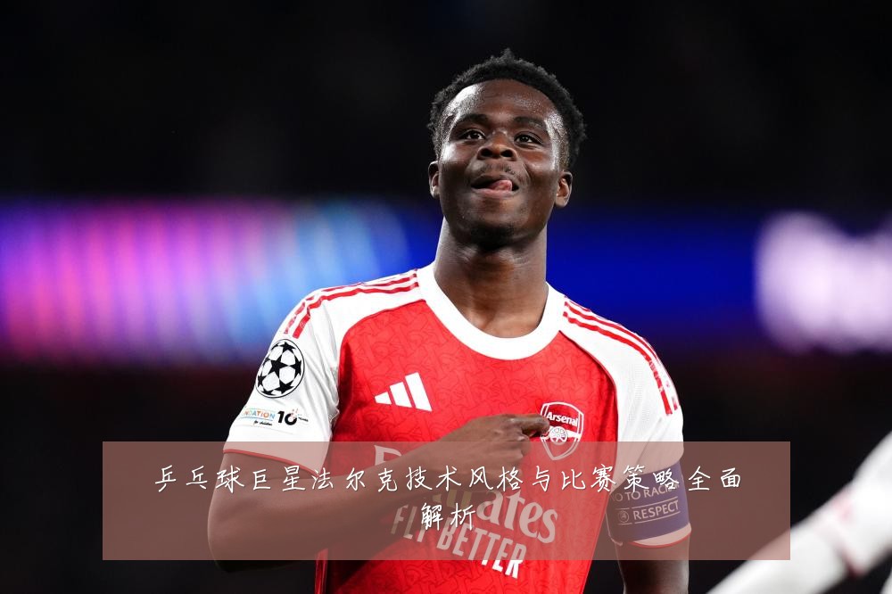 乒乓球巨星法尔克技术风格与比赛策略全面解析